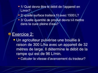1/ Quel devra être le débit de l’appareil en L/min? 2/ quelle surface traitera t’il avec 1500 L? 3/ Quelle quantité de produit devra t-il mettre dans la cuve pleine d’eau? Exercice 2: Un agriculteur pulvérise une bouillie à raison de 300 L/ha avec un appareil de 32 mètres de large. Il détermine le débit de la rampe qui est de 96 L/min. Calculer la vitesse d’avancement du tracteur? 