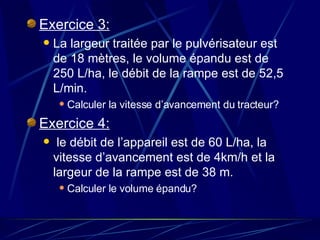 Exercice 3: La largeur traitée par le pulvérisateur est de 18 mètres, le volume épandu est de 250 L/ha, le débit de la rampe est de 52,5 L/min. Calculer la vitesse d’avancement du tracteur? Exercice 4: le débit de l’appareil est de 60 L/ha, la vitesse d’avancement est de 4km/h et la largeur de la rampe est de 38 m. Calculer le volume épandu? 