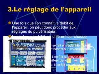 Une fois que l’on connaît le débit de l’appareil, on peut donc procéder aux réglages du pulvérisateur. Le réglage du débit est différent sur chaque pulvérisateur,  Sur un Débit Constant, il se fait en réglant le régime moteur du tracteur, en se basant sur les abaques du constructeurs. Sur un DPA Mécanique, il se fait au moyen de chaînes, comme un dérailleur de vélo. Sur un DPA Electronique, il se fait en cabine grâce à un écran de contrôle. 3.Le réglage de l’appareil 
