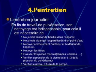 4.l’entretien L’entretien journalier En fin de travail de pulvérisation, son nettoyage est indispensable, pour cela il est nécessaire de Ne jamais laisser de bouillie dans l’appareil Ne jamais vidanger l’appareil près d’un point d’eau Nettoyer correctement l’intérieur et l’extérieur de l’appareil. Nettoyer les filtres Graisser les pièces mobiles(rampes, cardans, …) Vérifier la pression de la cloche à air (1/3 de la pression du pulvérisateur  Vérifier le niveau d’huile de la pompe. 