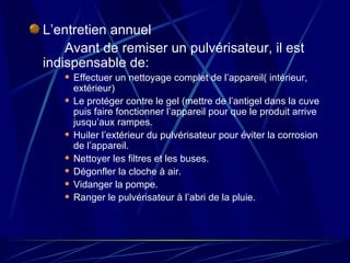 L’entretien annuel Avant de remiser un pulvérisateur, il est indispensable de: Effectuer un nettoyage complet de l’appareil( intérieur, extérieur) Le protéger contre le gel (mettre de l’antigel dans la cuve puis faire fonctionner l’appareil pour que le produit arrive jusqu’aux rampes. Huiler l’extérieur du pulvérisateur pour éviter la corrosion de l’appareil. Nettoyer les filtres et les buses. Dégonfler la cloche à air. Vidanger la pompe. Ranger le pulvérisateur à l’abri de la pluie. 