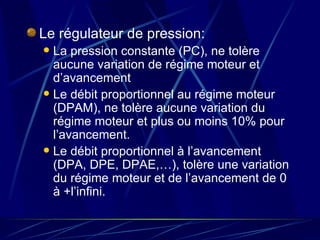 Le régulateur de pression: La pression constante (PC), ne tolère aucune variation de régime moteur et d’avancement Le débit proportionnel au régime moteur (DPAM), ne tolère aucune variation du régime moteur et plus ou moins 10% pour l’avancement. Le débit proportionnel à l’avancement (DPA, DPE, DPAE,…), tolère une variation du régime moteur et de l’avancement de 0 à +l’infini. 
