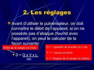 Avant d’utiliser le pulvérisateur, on doit connaître le débit de l’appareil, si on ne possède pas d’abaque (fournit avec l’appareil), on peut le calculer de la façon suivante: D = Q x V x L 600 2. Les réglages Débit de la rampe en l/min Q => quantité de bouillie en L/ha V => vitesse en km/h L => largeur de la rampe en mètres 