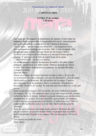 Transcrito por Los Ángeles de Charlie


                            CAPÍTULO TRES

                          LUNES, 27 de octubre
                              7.20 horas




Las notas de «Teenagers» la despertaron de repente. Como todas las
mañanas, había programado el despertador del móvil, sintonizándolo
con la inconfundible melodía de los My Chemical Romance.
«Ya es lunes —pensó Maya con irritación—, un asqueroso lunes
tras un asqueroso domingo por la noche. Odio a todo el mundo. Que
les den por saco a todos esos que dicen ser tan amigos míos.»
Se liberó con esfuerzo de las sábanas y se incorporó hasta quedar
sentada. Y entonces vio la bola de papel al pie de la cama.
—¡NO LO LEAS! —se dijo a sí misma.
La noche anterior, antes de desmayarse de sueño y de rabia, había
arrugado aquella nota y la había tirado. Hubiese deseado no volver
a verla. Pero ahora la tentación era poderosa. La recogió del suelo
y empezó a leerla:
Querida Maya:
Siento en el alma, de verdad, haberme llevado a Harry. El otro día,
en el instituto, te vi muy alterada: ¿era por la desilusión? ¿Era de rabia?
Ojalá pudieses perdonarme. Me encantaría ser tu amiga. Y quiero
que sepas que no te he quitado a Harry a propósito. Simplemente,
ha pasado. No lo sé, de verdad. No entiendo qué ha podido ver en mí, qué
puedo
tener yo que tú no tengas. Pero lo siento. En serio. Habríamos podido
ser amigas. Tal vez. En cualquier caso, sé que me comprenderás, porque
tú habrías hecho lo mismo. Además, no puedo invitarte a mi decimoctavo
cumpleaños, de verdad. Eres tan irascible y tan cerrada, tan sombría
y tan triste, que no encajarías en mi fiesta. ¿Y sabes una cosa? Sólo se
cumplen dieciocho años una vez en la vida. Harry está de acuerdo
conmigo.
Pero no vayas a pensar que tengo nada contra ti. Si fueses tan sólo
un poco distinta, un poquito menos borde, un poquito más accesible...
quizá hubiéramos llegado a ser amigas. Pero no desespero. Tal vez el
futuro
nos reserve un jardín de rosas.
Tuya, Stacy.


                                                                          10
 