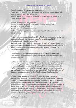 Transcrito por Los Ángeles de Charlie


Cuando no existe figura paterna, quiero decir.
Lo percibes en seguida en el descontrol que te rodea. Uno se siente más
libre. Y también, mas descontrolado.
Aquella noche no vi al hijo. A la madre, sí. Era ella quien conducía la
sesión de espiritismo.

Porque habíamos ido allí para eso.
Ése era el motivo de que el Maestro me hubiera llevado allí.
No te rías, Megan, paranoica.
No te rías y escúchame atentamente.
Debbie era una mujer normal, en nada semejante a las fantasías que me
había creado.

No parecía una bruja, ni una loca. Llevaba el pelo corto, rubio ceniza con
alguna mecha más clara, iba sin maquillar y vestía un chándal.
-Para estar más cómoda- se justifico.
Solo más tarde comprendí que, para quien lo sufre, el encuentro con los
muertos no tiene nada de relajante. La médium que establece el contacto es
atravesada literalmente por la energía de las personas difuntas. Se
convierte en su presa.

Cuando se trata de una energía negativa, el sufrimiento es enorme.
Pero aunque el espíritu sea alegre o lo inspiren las mejores intenciones,
resulta agotador.

Debbie se sentó a la mesa, que era redonda para que la energía circulase
mejor, dado que las esquinas bloquean los flujos energéticos. El Maestro
se encontraba allí, por supuesto. Relajado. Con un punto de excitación.
Había otra mujer, joven y muy hermosa. En algunos momentos parecía
aterrorizada, y en otros se la veía muy absorta. No dejaba de observar al
Maestro, aunque cuando él le devolvía la mirada, bajaba la vista.

-Ahora, vamos a empezar –anunció Grave-. Así pues, esta noche
intentaremos contactar con un matemático de la Edad Media, Leonardo
Fibonacci. Es una buena velada para los encuentros. Hoy es el momento
en que los espíritus se anuncian, ¿ven las ventanas? Los cristales
permanecen opacos, parecen llenos de humedad. Son ellos. No sé cómo lo
hacen, pero sé por qué lo hacen. No quieren ser observados desde el
exterior. Ponte cómodo, chico, y no tengas miedo. Sólo limítate a sentir
curiosidad. Mira, no existen un más acá y un más allá incomunicados,
inconexos. Eso es así para la gente común. No para nosotros.

Debbie cerró los ojos.


                                                                            101
 