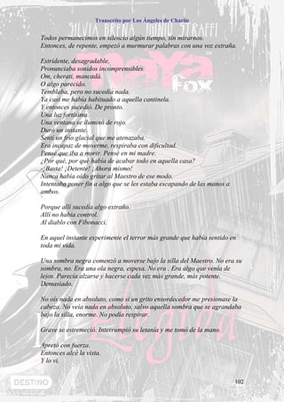 Transcrito por Los Ángeles de Charlie


Todos permanecimos en silencio algún tiempo, sin mirarnos.
Entonces, de repente, empezó a murmurar palabras con una voz extraña.

Estridente, desagradable.
Pronunciaba sonidos incomprensibles.
Om, cherati, mancadá.
O algo parecido.
Temblaba, pero no sucedía nada.
Ya casi me había habituado a aquella cantinela.
Y entonces sucedió. De pronto.
Una luz fortísima.
Una ventana se iluminó de rojo.
Duró un instante.
Sentí un frío glacial que me atenazaba.
Era incapaz de moverme, respiraba con dificultad.
Pensé que iba a morir. Pensé en mi madre.
¿Por qué, por qué había de acabar todo en aquella casa?
-¡Basta! ¡Detente! ¡Ahora mismo!
Nunca había oído gritar al Maestro de ese modo.
Intentaba poner fin a algo que se les estaba escapando de las manos a
ambos.

Porque allí sucedía algo extraño.
Allí no había control.
Al diablo con Fibonacci.

En aquel instante experimente el terror más grande que había sentido en
toda mi vida.

Una sombra negra comenzó a moverse bajo la silla del Maestro. No era su
sombra, no. Era una ola negra, espesa. No era . Era algo que venía de
lejos. Parecía alzarse y hacerse cada vez más grande, más potente.
Demasiado.

No oís nada en absoluto, como si un grito ensordecedor me presionase la
cabeza. No veía nada en absoluto, salvo aquella sombra que se agrandaba
bajo la silla, enorme. No podía respirar.

Grave se estremeció. Interrumpió su letanía y me tomó de la mano.

Apretó con fuerza.
Entonces alcé la vista.
Y lo vi.


                                                                        102
 