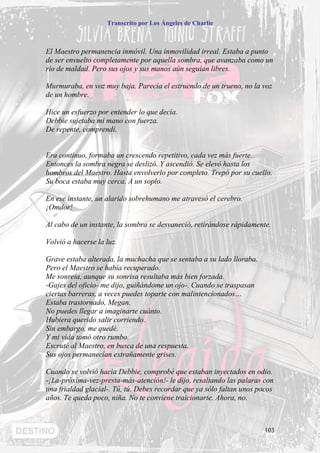 Transcrito por Los Ángeles de Charlie



El Maestro permanencia inmóvil. Una inmovilidad irreal. Estaba a punto
de ser envuelto completamente por aquella sombra, que avanzaba como un
río de maldad. Pero sus ojos y sus manos aún seguían libres.

Murmuraba, en voz muy baja. Parecía el estruendo de un trueno, no la voz
de un hombre.

Hice un esfuerzo por entender lo que decía.
Debbie sujetaba mi mano con fuerza.
De repente, comprendí.


Era continuo, formaba un crescendo repetitivo, cada vez más fuerte.
Entonces la sombra negra se deslizó. Y ascendió. Se elevó hasta los
hombros del Maestro. Hasta envolverlo por completo. Trepó por su cuello.
Su boca estaba muy cerca. A un soplo.

En ese instante, un alarido sobrehumano me atravesó el cerebro.
¡Omdor!

Al cabo de un instante, la sombra se desvaneció, retirándose rápidamente.

Volvió a hacerse la luz.

Grave estaba alterada, la muchacha que se sentaba a su lado lloraba.
Pero el Maestro se había recuperado.
Me sonreía, aunque su sonrisa resultaba más bien forzada.
-Gajes del oficio- me dijo, guiñándome un ojo-. Cuando se traspasan
ciertas barreras, a veces puedes toparte con malintencionados…
Estaba trastornado, Megan.
No puedes llegar a imaginarte cuánto.
Hubiera querido salir corriendo.
Sin embargo, me quedé.
Y mi vida tomó otro rumbo.
Escruté al Maestro, en busca de una respuesta.
Sus ojos permanecían extrañamente grises.

Cuando se volvió hacia Debbie, comprobé que estaban inyectados en odio.
-¡La-próxima-vez-presta-más-atención!- le dijo, resaltando las palaras con
una frialdad glacial-. Tú, tú. Debes recordar que ya sólo faltan unos pocos
años. Te queda poco, niña. No te conviene traicionarte. Ahora, no.



                                                                        103
 