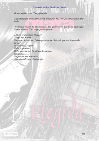Transcrito por Los Ángeles de Charlie


Grave bajó la vista. Y no dijo nada.

A continuación el Maestro fijó su mirada en mí. Volvía a ser de color azul
hielo.

-No tengas miedo. Te has quedado. Eso quiere decir que no me equivoqué.
Tienes madera. Y yo tengo planes para ti.

¿Ahora lo entiendes, Megan?
Tengo una misión.
No puedo detenerme. Debo apresurarme. Antes de que sea demasiado
tarde.
Maldita sea, Megan.
Falta poquísimo.
Debo marcharme. No me puedo quedar.
Resígnate.
No puedes leer mis cartas.
Aún no ha llegado el momento.




                                                                        104
 