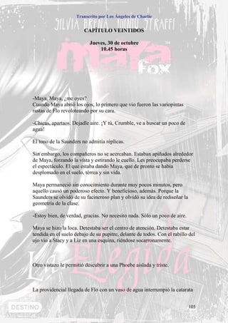 Transcrito por Los Ángeles de Charlie


                        CAPÍTULO VEINTIDOS

                           Jueves, 30 de octubre
                               10.45 horas




-Maya, Maya, ¿me oyes?
Cuando Maya abrió los ojos, lo primero que vio fueron las variopintas
rastas de Flo revoloteando por su cara.

-Chicas, apartaos. Dejadle aire. ¡Y tú, Crumble, ve a buscar un poco de
agua!

El tono de la Saunders no admitía réplicas.

Sin embargo, los compañeros no se acercaban. Estaban apiñados alrededor
de Maya, forzando la vista y estirando le cuello. Les preocupaba perderse
el espectáculo. El que estaba dando Maya, que de pronto se había
desplomado en el suelo, térrea y sin vida.

Maya permaneció sin conocimiento durante muy pocos minutos, pero
aquello causó un poderoso efecto. Y beneficioso, además. Porque la
Saunders se olvidó de su facineroso plan y olvidó su idea de rediseñar la
geometría de la clase.

-Estoy bien, de verdad, gracias. No necesito nada. Sólo un poco de aire.

Maya se hizo la loca. Detestaba ser el centro de atención. Detestaba estar
tendida en el suelo debajo de su pupitre, delante de todos. Con el rabillo del
ojo vio a Stacy y a Liz en una esquina, riéndose socarronamente.



Otro vistazo le permitió descubrir a una Phoebe aislada y triste.



La providencial llegada de Flo con un vaso de agua interrumpió la catarata


                                                                            105
 