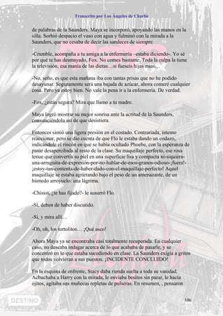 Transcrito por Los Ángeles de Charlie


de palabras de la Saunders. Maya se incorporó, apoyando las manos en la
silla. Sorbió despacio el vaso con agua y fulminó con la mirada a la
Saunders, que no cesaba de decir las sandeces de siempre.

-Crumble, acompaña a tu amiga a la enfermería –estaba diciendo-. Yo sé
por qué te has desmayado, Fox. No comes bastante. Toda la culpa la tiene
la televisión, esa manía de las dietas…si fueseis hijas mías…

-No, seño, es que esta mañana iba con tantas prisas que no he podido
desayunar. Seguramente será una bajada de azúcar, ahora comeré cualquier
cosa. Pero ya estoy bien. No vale la pena ir a la enfermería. De verdad.

-Fox, ¿estás segura? Mira que llamo a tu madre.

Maya logró mostrar su mejor sonrisa ante la acritud de la Saunders,
convenciéndola así de que desistiera.

Entonces sintió una ligera presión en el costado. Contrariada, intento
reaccionar, pero se dio cuenta de que Flo le estaba dando un codazo,
indicándole el rincón en que se había ocultado Phoebe, con la esperanza de
pasar desapercibida al resto de la clase. Su maquillaje perfecto, ese rosa
tenue que convertía su piel en una superficie lisa y compacta ni-siquiera-
una-arruguita-de-expresión-por-no-hablar-de-esos-granos-odioso-¡fuera!-
¡estoy-tan-contenta-de-haber-dado-con-el-maquillaje-perfecto! Aquel
maquillaje se estaba agrietando bajo el peso de un amenazante, de un
húmedo arroyuelo: una lágrima.

-Chissst, ¿te has fijado?- le susurró Flo.

-Sí, deben de haber discutido.

-Sí, y mira allí…

-Oh, oh, los tortolitos… ¡Qué asco!

Ahora Maya ya se encontraba casi totalmente recuperada. En cualquier
caso, no deseaba indagar acerca de lo que acababa de pasarle, y se
concentró en lo que estaba sucediendo en clase. La Saunders exigía a gritos
que todos volvieran a sus puestos. ¡INCIDENTE CONCLUIDO!

En la esquina de enfrente, Stacy daba rienda suelta a toda su vanidad.
Achuchaba a Harry con la mirada, le enviaba besitos sin parar, le hacía
ojitos, agitaba sus muñecas repletas de pulseras. En resumen, , pensaron


                                                                           106
 