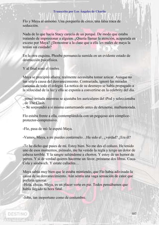 Transcrito por Los Ángeles de Charlie


Flo y Maya al unísono. Una porquería de circo, una falsa traca de
seducción.

Nada de lo que hacía Stacy carecía de un porqué. De modo que estaba
tratando de impresionar a alguien. ¿Quería llamar la atención, acaparada en
exceso por Maya? ¿Demostrar a la clase que a ella los males de maya la
tenían sin cuidado?

En la otra esquina, Phoebe permanecía sumida en un evidente estado de
destrucción psicofísica.

Y al final sonó el timbre.

Maya se precipitó afuera; realmente necesitaba tomar azúcar. Aunque no
tan sólo a causa del desvanecimiento. Contrariada, ignoró las miradas
curiosas de todo el colegio. La notica de su desmayo se había propagado a
la velocidad de la luz y ella se exponía a convertirse en la celebrity del día.

, pensó irritada mientras se ajustaba los auriculares del iPod y seleccionaba
, de The Clash.
-- Se sorprendió a sí misma canturreando antes de detenerse, malhumorada.

Flo estaba frente a ella, contemplándola con un pegajoso aire cómplice-
protector-comprensivo.

-Flo, pasa de mí- le espetó Maya.

-Vamos, Maya, a mí puedes contármelo…Ha sido el , ¿verdad? ¿Era él?

-Te he dicho que pases de mí. Estoy bien. No me des el coñazo. He tenido
uno de esos momentos, piénsalo, me ha venido la regla y tengo un dolor de
cabeza terrible. Y la sangre saliéndome a chorros. Y estoy de un humor de
perros. Y si de verdad quieres hacerme un favor, préstame dos libras. Coca-
Cola y sándwich. Y estate calladita…

Maya sabía muy bien que le estaba mintiendo, que Flo había adivinado la
causa de su desvanecimiento. Aún sentía una vaga sensación de calor que
prefería ignorar.
-Hola, chicas. Maya, es un placer verte en pie. Todos pensábamos que
había llegado tu hora fatal.

-John, tan inoportuno como de costumbre.



                                                                            107
 
