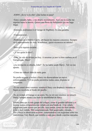 Transcrito por Los Ángeles de Charlie



-JOHN! ¿Se te va la olla? ¿Qué leches te pasa?

-Estoy cansado, baby, y me aburro mortalmente. Ayer por la noche me
deprimí hasta la muerte. Quiero una fiesta de Halloween que me haga
flipar.

-Entonces, podríamos ir al Garage de Highbury. Es una garantía.

-Vieeeeejooooo.

-Probemos en el Dublin Castle, allí hacen los mejores concursos. Siempre
va el representante de Amy Winehouse, ¡quizá reconozca mi talento!

-Pero si ni siquiera tocarán…

-¿Y eso quién lo dice?...

-John, ya vale de delirar por hoy. A nosotras ya nos va bien mañana en el
Garage, ¿ok, Maya?

-¿La invitación es abierta, John? –Se les había unido Harry-. Tal vez me
apunte.

-Cómo no- esbozó John de mala gana.

No podía negarse a invitar a Harry sin desencadenar un nuevo
enfrentamiento. Y él no podía permitirse malas caras, disputas ni
venganzas.

-Yo no estaré entre vosotros- sentenció Stacy con desprecio mientras su
figura se recortaba al fondo del pasillo.

-Sí, es verdad, el Garage es un antro. No, no iré con vosotros- se retractó
Harry, siempre atento a no herir la sensibilidad de Stacy.

Estaba claro que la más guapa del colegio, como le gustaba definirse a sí
misma, nunca compartiría una velada con una banda de . Una velada
organizada nada menos que por ella, cuya panda, como era bien sabido,
solía ir mal vestida. Mal complementada. Mal agujereada y tatuada.
Flo y Maya la observaron avanzar, contoneándose con seguridad sobre sus
manoletinas Tory Burch, que exhibía a cada paso dando expertas zancadas.



                                                                              109
 