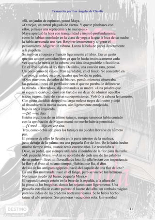 Transcrito por Los Ángeles de Charlie


«Sí, un jardín de espinas», pensó Maya.
«O mejor, un zarzal plagado de cactus. Y que te pinchases con
ellos, pillases una septicemia y te murieses.»
Maya apretujó la hoja con tranquilidad e inspiró profundamente,
como le habían enseñado en la clase de yoga a la que la loca de su madre
la había arrastrado una vez. Respirar lentamente y aligerar el
pensamiento. Aligerar un rábano. Lanzó la bola de papel directamente
a la papelera.
Se miró en el espejo y frunció ligeramente el labio. Era un gesto
que sus amigos conocían bien ya que lo hacía instintivamente cada
vez que se le metía en la cabeza una idea desagradable o fastidiosa.
En el iPod sonaba «Hey there Delilah», una canción rara, pensó.
Un poco como de viejos. Pero agradable, en el fondo. Se concentró en
sus ojos, grandes, oscuros, iguales que los de su padre.
«Ojos marrones, de color del bistre», pensó, mientras observaba
las pesadas líneas del perfilador con el que no paraba de delinearse
la mirada. «Bistrados», dijo imitando a su madre. «Una palabra que
ni siquiera existe», pensó con fastidio sin dejar de admirar aquellos
trazos negros, fruto de varias superposiciones. Volvió la cabeza lentamente.
Con gesto decidido despejó su larga melena negra del rostro y dejó
al descubierto la marca oscura, aún ligeramente enrojecida,
bajo la oreja izquierda.
—¡Sí! —se dijo.
Estaba orgullosa de su último tatuaje, aunque tampoco había contado
con la aprobación de Megan mamá-no-me-lo-habría-permitido.
—¡Y tres! —dijo en voz alta.
Tres, como debía ser, pues los tatuajes no pueden llevarse en número
par.
El primero de ellos lo llevaba en la parte interior de la muñeca,
justo debajo de la palma; era una pequeña flor de loto. Se lo había hecho
mucho tiempo atrás, cuando tenía catorce años. Le recordaba a
Dave, su padre, que siempre utilizaba el nombre de la flor para llamarla.
«Mi pequeña Maya. —Aún se acordaba de cada una de las palabras
de su padre—. Eres mi florecilla de loto. En ella brotan con impaciencia
la flor y el fruto al mismo tiempo. ¿Sabías que Ra, el dios
del sol de los antiguos egipcios, nació del capullo de una flor de loto?
Es una flor maltratada: nace en el fango, pero se vuelve tan hermosa...
No tengas miedo del barro, pequeña Maya.»
El segundo tatuaje estaba en la base de la espalda, a la altura de
la goma de las braguitas, donde los tejanos caen ligeramente. Una
pequeña estrella de cuatro puntas: el lucero del alba, un símbolo mágico
para los indios de las praderas norteamericanas. Se lo había hecho
tatuar el año anterior. Sus primeras vacaciones sola. Universidad


                                                                         11
 