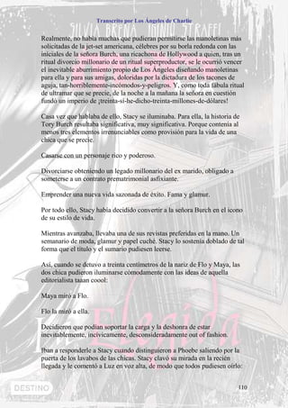 Transcrito por Los Ángeles de Charlie


Realmente, no había muchas que pudieran permitirse las manoletinas más
solicitadas de la jet-set americana, célebres por su borla redonda con las
iníciales de la señora Burch, una ricachona de Hollywood a quien, tras un
ritual divorcio millonario de un ritual superproductor, se le ocurrió vencer
el inevitable aburrimiento propio de Los Ángeles diseñando manoletinas
para ella y para sus amigas, doloridas por la dictadura de los tacones de
aguja, tan-horriblemente-incómodos-y-peligros. Y, como toda fábula ritual
de ultramar que se precie, de la noche a la mañana la señora en cuestión
fundó un imperio de ¡treinta-sí-he-dicho-treinta-millones-de-dólares!

Casa vez que hablaba de ello, Stacy se iluminaba. Para ella, la historia de
Tory Burch resultaba significativa, muy significativa. Porque contenía al
menos tres elementos irrenunciables como provisión para la vida de una
chica que se precie.

Casarse con un personaje rico y poderoso.

Divorciarse obteniendo un legado millonario del ex marido, obligado a
someterse a un contrato prematrimonial asfixiante.

Emprender una nueva vida sazonada de éxito. Fama y glamur.

Por todo ello, Stacy había decidido convertir a la señora Burch en el icono
de su estilo de vida.

Mientras avanzaba, llevaba una de sus revistas preferidas en la mano. Un
semanario de moda, glamur y papel cuché. Stacy lo sostenía doblado de tal
forma que el título y el sumario pudiesen leerse.

Así, cuando se detuvo a treinta centímetros de la nariz de Flo y Maya, las
dos chica pudieron iluminarse cómodamente con las ideas de aquella
editorialista taaan coool:

Maya miró a Flo.

Flo la miró a ella.

Decidieron que podían soportar la carga y la deshonra de estar
inevitablemente, incívicamente, desconsideradamente out of fashion.

Iban a responderle a Stacy cuando distinguieron a Phoebe saliendo por la
puerta de los lavabos de las chicas. Stacy clavó su mirada en la recién
llegada y le comentó a Luz en voz alta, de modo que todos pudiesen oírlo:


                                                                          110
 
