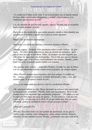 Transcrito por Los Ángeles de Charlie



-Yo estaba en el baño, la he visto. Y no es la primera vez, ni mucho menos.
No hace falta vomitar para adelgazarse, ¿verdad? ¿Qué te parece, Liz,
tendremos que librarnos de ella?

Liz, sin entender de qué iba todo aquello, siguió a Phoebe, que se escabulló
hacia el aula mirando al suelo.

Harry no se dio cuenta de lo que estaba pasando, saludó a John dándole una
palmada en el hombro y quedó con él para la noche siguiente.

Maya y Flo se miraron preocupadas.

Más tarde, a la salida del instituto, intentaron alcanzar a Phoebe.

-Phoebe, espera…Perdona. Sólo queríamos saber si todo va bien…Sí, por
Stacy…No debes darle importancia, dice un montón de maldades…pero
sólo lo hace porque es envidiosa. Mira…tú siempre vas más elegante que
ella, tienes las facciones más distinguidas…No es más que una envidiosas,
no le hagas caso. –Flo y Maya intercambiaron una mirada-. Phoebe, ¿estás
bien? Escucha, si quieres puedes hablar con nosotras.

-No, gracias, todo va bien…- respondió Phoebe, evitando los ojos de Maya
a la vez que intentaba alcanzar cuanto antes su pupitre, un refugio seguro.

-Mira, Phoebe, aunque nunca hayamos sido muy amigas, la verdad, en
fin… aunque nunca nos hayamos confiado demasiadas cosas…vaya, que
estamos aquí. Si te apetece hablar de ello…

-Pero yo no tengo nada que deciros- volvió a escabullirse Phoebe.

-Ok, entonces hablaré yo- dijo Maya, haciendo un esfuerzo por vencer todo
el cansancio que arrastraba-. Phoebe, tienes que escucharnos. Tú no te das
cuenta, pero estás haciendo algo sumamente peligroso… ¡No sabes a lo que
te expones! Dios mío, me sacas de quicio… Yo las conozco, a las que son
como tú. Las veo, las oigo en la Web. Sí, sé que estáis mal. Pero no estoy
enfadada. ¿Sabes la cantidad de sitios web pro-ana que existen?

-¿Pro qué?- preguntó Flo.

-Pro-ana. Son sitios web a los que acuden las anoréxicas, en los que se
explica cómo vomitar, cómo adelgazarse, cómo contar calorías. Hasta la
obsesión. Es una auténtica locura. Phoebe, ¿realmente crees que estar en la


                                                                         111
 