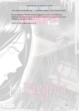 Transcrito por Los Ángeles de Charlie


-¿No estarás insinuando que…?- entonaron Maya y Flo al mismo tiempo.

Por un momento, Phoebe pareció atragantarse, como si no hallara la
respuesta a aquella pregunta tan sencilla. Entonces se le pusieron los ojos
brillantes y agachó la cabeza.

-No lo sé. De verdad que no lo sé.




                                                                          113
 