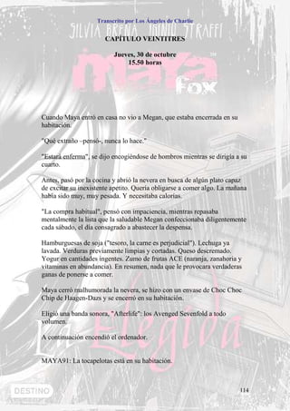 Transcrito por Los Ángeles de Charlie


                       CAPÍTULO VEINTITRES

                          Jueves, 30 de octubre
                              15.50 horas




Cuando Maya entró en casa no vio a Megan, que estaba encerrada en su
habitación.

"Qué extraño –pensó-, nunca lo hace."

"Estará enferma", se dijo encogiéndose de hombros mientras se dirigía a su
cuarto.

Antes, pasó por la cocina y abrió la nevera en busca de algún plato capaz
de excitar su inexistente apetito. Quería obligarse a comer algo. La mañana
había sido muy, muy pesada. Y necesitaba calorías.

"La compra habitual", pensó con impaciencia, mientras repasaba
mentalmente la lista que la saludable Megan confeccionaba diligentemente
cada sábado, el día consagrado a abastecer la despensa.

Hamburguesas de soja ("tesoro, la carne es perjudicial"). Lechuga ya
lavada. Verduras previamente limpias y cortadas. Queso descremado.
Yogur en cantidades ingentes. Zumo de frutas ACE (naranja, zanahoria y
vitaminas en abundancia). En resumen, nada que le provocara verdaderas
ganas de ponerse a comer.

Maya cerró malhumorada la nevera, se hizo con un envase de Choc Choc
Chip de Haagen-Dazs y se encerró en su habitación.

Eligió una banda sonora, "Afterlife": los Avenged Sevenfold a todo
volumen.

A continuación encendió el ordenador.


MAYA91: La tocapelotas está en su habitación.



                                                                        114
 