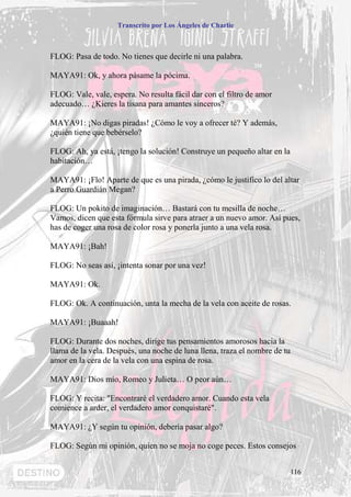 Transcrito por Los Ángeles de Charlie



FLOG: Pasa de todo. No tienes que decirle ni una palabra.

MAYA91: Ok, y ahora pásame la pócima.

FLOG: Vale, vale, espera. No resulta fácil dar con el filtro de amor
adecuado… ¿Kieres la tisana para amantes sinceros?

MAYA91: ¡No digas piradas! ¿Cómo le voy a ofrecer té? Y además,
¿quién tiene que bebérselo?

FLOG: Ah, ya está, ¡tengo la solución! Construye un pequeño altar en la
habitación…

MAYA91: ¡Flo! Aparte de que es una pirada, ¿cómo le justifico lo del altar
a Perro Guardián Megan?

FLOG: Un pokito de imaginación… Bastará con tu mesilla de noche…
Vamos, dicen que esta fórmula sirve para atraer a un nuevo amor. Así pues,
has de coger una rosa de color rosa y ponerla junto a una vela rosa.

MAYA91: ¡Bah!

FLOG: No seas así, ¡intenta sonar por una vez!

MAYA91: Ok.

FLOG: Ok. A continuación, unta la mecha de la vela con aceite de rosas.

MAYA91: ¡Buaaah!

FLOG: Durante dos noches, dirige tus pensamientos amorosos hacia la
llama de la vela. Después, una noche de luna llena, traza el nombre de tu
amor en la cera de la vela con una espina de rosa.

MAYA91: Dios mío, Romeo y Julieta… O peor aún…

FLOG: Y recita: "Encontraré el verdadero amor. Cuando esta vela
comience a arder, el verdadero amor conquistaré".

MAYA91: ¿Y según tu opinión, debería pasar algo?

FLOG: Según mi opinión, quien no se moja no coge peces. Estos consejos


                                                                            116
 