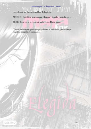 Transcrito por Los Ángeles de Charlie


proceden de un famosísimo libro de brujería…

MAYA91: Está bien, hoy compraré la rosa y la vela. Hasta luego…

FLOG: Trent no se te resistirá, ya lo verás. Hasta luego.


"Quizá sería mejor que fuese yo quien se le resistiese", pensó Maya
mientras apagaba el ordenador.




                                                                      117
 