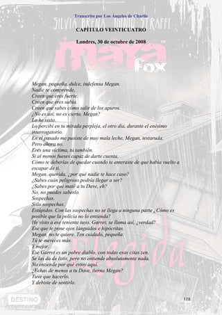 Transcrito por Los Ángeles de Charlie


                    CAPÍTULO VEINTICUATRO

                    Londres, 30 de octubre de 2008




Megan, pequeña, dulce, indefensa Megan.
Nadie te comprende,
Creen que eres fuerte.
Creen que eres sabia.
Creen que sabes cómo salir de los apuros.
¿No es así, no es cierto, Megan?
Lo he visto.
Lo percibí en tu mirada perpleja, el otro día, durante el enésimo
interrogatorio.
En el pasado me pusiste de muy mala leche, Megan, testaruda.
Pero ahora no.
Eres una víctima, tú también.
Si al menos fueses capaz de darte cuenta.
Cómo te deberías de quedar cuando te enteraste de que había vuelto a
escapar de ti.
Megan, querida, ¿por qué nadie te hace caso?
¿Sabes cuán peligroso podría llegar a ser?
¿Sabes por qué maté a tu Dave, eh?
No, no puedes saberlo.
Sospechas.
Sólo sospechas.
Estúpidos. Con las sospechas no se llega a ninguna parte ¿Cómo es
posible que la policía no lo entienda?
He visto a ese teniente tuyo. Garret, se llama así, ¿verdad?
Ese que te pone ojos lánguidos e hipócritas.
Megan, no te quiere. Ten cuidado, pequeña.
Tú te mereces más.
Y mejor.
Ese Garret es un pobre diablo, con todas esas citas zen.
Se las da de listo, pero no entiende absolutamente nada.
No entiende por qué estoy aquí.
¿Echas de menos a tu Dave, tierna Megan?
Tuve que hacerlo.
Y debiste de sentirlo.


                                                                       118
 