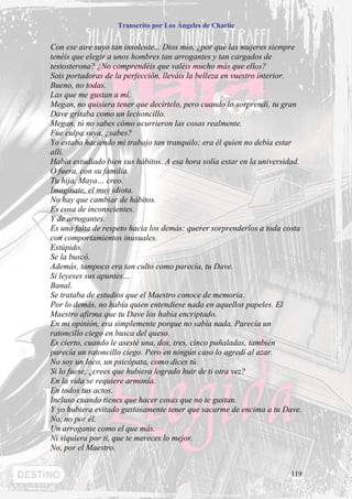 Transcrito por Los Ángeles de Charlie


Con ese aire suyo tan insolente... Dios mío, ¿por qué las mujeres siempre
tenéis que elegir a unos hombres tan arrogantes y tan cargados de
testosterona? ¿No comprendéis que valéis mucho más que ellos?
Sois portadoras de la perfección, lleváis la belleza en vuestro interior.
Bueno, no todas.
Las que me gustan a mí.
Megan, no quisiera tener que decírtelo, pero cuando lo sorprendí, tu gran
Dave gritaba como un lechoncillo.
Megan, tú no sabes cómo ocurrieron las cosas realmente.
Fue culpa suya, ¿sabes?
Yo estaba haciendo mi trabajo tan tranquilo; era él quien no debía estar
allí.
Había estudiado bien sus hábitos. A esa hora solía estar en la universidad.
O fuera, con su familia.
Tu hija, Maya… creo.
Imagínate, el muy idiota.
No hay que cambiar de hábitos.
Es cosa de inconscientes.
Y de arrogantes.
Es una falta de respeto hacia los demás: querer sorprenderlos a toda costa
con comportamientos inusuales.
Estúpido.
Se la buscó.
Además, tampoco era tan culto como parecía, tu Dave.
Si leyeses sus apuntes…
Banal.
Se trataba de estudios que el Maestro conoce de memoria.
Por lo demás, no había quien entendiese nada en aquellos papeles. El
Maestro afirma que tu Dave los había encriptado.
En mi opinión, era simplemente porque no sabía nada. Parecía un
ratoncillo ciego en busca del queso.
Es cierto, cuando le asesté una, dos, tres, cinco puñaladas, también
parecía un ratoncillo ciego. Pero en ningún caso lo agredí al azar.
No soy un loco, un psicópata, como dices tú.
Si lo fuese, ¿crees que hubiera logrado huir de ti otra vez?
En la vida se requiere armonía.
En todos tus actos.
Incluso cuando tienes que hacer cosas que no te gustan.
Y yo hubiera evitado gustosamente tener que sacarme de encima a tu Dave.
No, no por él,
Un arrogante como el que más.
Ni siquiera por ti, que te mereces lo mejor.
No, por el Maestro.


                                                                       119
 