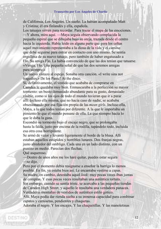 Transcrito por Los Ángeles de Charlie


de California, Los Ángeles. Un sueño. La habían acompañado Matt
y Cristina; él era finlandés y ella, española.
Los tatuajes sirven para recordar. Para trazar el mapa de las emociones.
—Y ahora, mira aquí. —Maya seguía observando complacida la
pequeña espiral que se dibujaba bajo su oreja, trazada desde el centro
hacia la izquierda. Había leído en alguna parte que para los celtas
aquel movimiento representaba a la diosa de la vida y el camino
que debe seguirse para entrar en contacto con uno mismo. Se sentía
orgullosa de su nuevo tatuaje, pero también de haber engatusado a
Flo. Su amiga Flo. La había convencido de que las dos tenían que tatuarse.
«Venga, Flo. Una pequeña señal de que las dos seremos amigas
para siempre.»
Un nuevo vistazo al espejo. Sonaba otra canción. «I write sins not
tragedies.» De los Panic! At the disco.
Sí, definitivamente, el vestido que acababa de comprarse en
Camden le quedaba muy bien. Enmascaraba a la perfección su mayor
tormento: un busto demasiado abundante para su gusto, demasiado
visible, como si los ojos de todo el mundo tuvieran que ir a parar
allí. Incluso ella misma, que no hacía caso de nadie, se acababa
obsesionando por esa fijación propia de las mean girls. Incluso ella,
Maya, a la que todos tenían por diferente. A la que le importaba un
pimiento lo que el mundo pensase de ella. La que siempre hacía lo
que le daba la gana.
Escondió su tormento bajo el encaje negro, que se prolongaba
hasta la falda, justo por encima de la rodilla, tapándolo todo, incluida
esa otra cosa horripilante.
Se armó de valor y levantó ligeramente el borde de la blusa. Allí
estaban aquellos estúpidos y horribles lunares. Dos franjas negras,
justo alrededor del ombligo. Cada una en un lado distinto, con un
puntito en medio. Parecían dos flechas.
Qué asqueroso.
—Dentro de unos años me los haré quitar, puedes estar segura
—se dijo.
Pero por el momento debía resignarse a enseñar la barriga lo menos
posible. En fin, ya estaba bien así. Le encantaba vestirse a capas.
Su madre, en cambio, detestaba aquel look: muy pocas veces iban juntas
de compras. Y esas pocas veces resultaban una auténtica tortura.
Sin embargo, cuando se sentía triste, se acercaba a las pequeñas tiendas
de Camden High Street, y aquello le resultaba una verdadera panacea.
Verdaderas montañas de vestidos de auténtico estilo gótico.
Allí, Maya podía dar rienda suelta a su inmensa capacidad para combinar
zapatos y camisetas, pendientes y chaquetas.
Adoraba el negro. Y los encajes. Y las chaquetillas. Y las manoletinas


                                                                         12
 