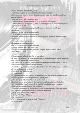 Transcrito por Los Ángeles de Charlie


Desde entonces me la tiene jurada.
Y además, Megan, tú también la has tomado conmigo.
Pero ¿por qué narices no me dejas tranquilo para que pueda cumplir en
paz mi misión…?
¿Por qué tienes que ensañarte así?
¿No sabías que la perseverancia es la virtud de los necios?
Y ahora has sido castigada. ¿Cómo te habrás puesto al enterarte de que he
logrado huir de ti?
Pero ha sida culpa tuya, estúpida Megan; no hubieses tenido que
detenerme.
No sabes lo que has desencadenado.
Y el Maestro ahora esta exagerando.
Mientras permanecí encerrado en aquel agujero, también me hizo llegar
mensajes.
Una vez, incluso vino a verme.
Decía que no estaba contento.
Que el proyecto no se puede detener
Así que, una vez más, me toca a mí.
Por eso he tenido que irme, pequeña Megan, no te lo tomes a mal.
Hablando de Dave.
Una cosa más.
Fíjate lo poco valiente que fue tu maridito.
Se protegía la cara y la cabeza mientras yo, tranquilamente y con las cosas
muy claras, hacía descender la hoja.
No, tontita, ya sé que fue precisamente el número de cuchilladas lo que te
hizo dudar de que el móvil fuese el robo.
“Un ladrón -pensarías con esa cabecita tuya tan adorable-, no se ensaña
de ese modo con su víctima.”
Pero no te has dado cuenta.
Ni siquiera tú.
Ni siquiera el otro día cuando, por enésima vez, me miraste fijamente con
tus ojos glaciales y me preguntaste: “¿Por qué?”.
¿Por qué qué, deficiente? Eso es lo que eres.
Si fueses menos ignorante, te habrías percatado de cuán perfecto fue.
Mis cuchilladas en el cuerpo de tu marido obedecían a un esquema.
Dios mío, mira que llegas a ser estúpida.
Está bien, te lo explico. Así cuando lo leas, lo entenderás. Dios mío, mira
que llegáis a agotarme vosotros, los seres inferiores.
¿POR QUÉ 55 PUÑALADAS?
1-1-2-3-5-8-13-21-34-55…
¿La reconoces?
Eso es, se trata de la secuencia de Fibonacci.
La perfección.


                                                                        120
 