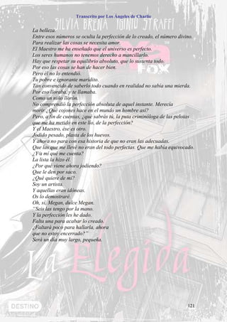 Transcrito por Los Ángeles de Charlie


La belleza.
Entre esos números se oculta la perfección de lo creado, el número divino.
Para realizar las cosas se necesita amor.
El Maestro me ha enseñado que el universo es perfecto.
Los seres humanos no tenemos derecho a mancillarlo.
Hay que respetar su equilibrio absoluto, que lo sustenta todo.
Por eso las cosas se han de hacer bien.
Pero él no lo entendió.
Tu pobre e ignorante maridito.
Tan convencido de saberlo todo cuando en realidad no sabía una mierda.
Por eso lloraba, y te llamaba.
Como un niño llorón.
No comprendió la perfección absoluta de aquel instante. Merecía
morir.¿Qué cojones hace en el mundo un hombre así?
Pero, a fin de cuentas, ¿qué sabrás tú, la puta criminóloga de las pelotas
que me ha metido en este lío, de la perfección?
Y el Maestro, ése es otro.
Jodido pesado, plasta de los huevos.
Y ahora no para con esa historia de que no eran las adecuadas.
Que las que me llevé no eran del todo perfectas. Que me había equivocado.
¿Y a mí qué me cuenta?
La lista la hizo él.
¿Por qué viene ahora jodiendo?
Que le den por saco.
¿Qué quiere de mí?
Soy un artista.
Y aquellas eran idóneas.
Os lo demostraré.
Oh, sí, Megan, dulce Megan.
“Seis las tengo por la mano.
Y la perfección les he dado.
Falta una para acabar lo creado.
¿Faltará poco para hallarla, ahora
que no estoy encerrado?”
Será un día muy largo, pequeña.




                                                                       121
 