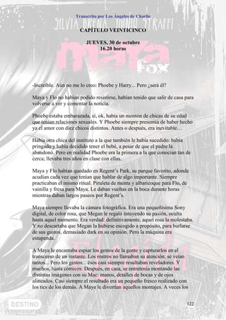 Transcrito por Los Ángeles de Charlie


                      CAPÍTULO VEINTICINCO

                         JUEVES, 30 de octubre
                             16.20 horas




-Increíble. Aún no me lo creo: Phoebe y Harry... Pero ¿será él?

Maya y Flo no habían podido resistirse, habían tenido que salir de casa para
volverse a ver y comentar la noticia.

Phoebe estaba embarazada, sí, ok, había un montón de chicas de su edad
que tenían relaciones sexuales. Y Phoebe siempre presumía de haber hecho
ya el amor con diez chicos distintos. Antes o después, era inevitable…

Había otra chica del instituto a la que también le había sucedido: había
pringado y había decidido tener el bebé, a pesar de que el padre la
abandonó. Pero en realidad Phoebe era la primera a la que conocían tan de
cerca; llevaba tres años en clase con ellas.

Maya y Flo habían quedado en Regent’s Park, su parque favorito, adonde
acudían cada vez que tenían que hablar de algo importante. Siempre
practicaban el mismo ritual. Piruleta de menta y albaricoque para Flo, de
vainilla y fresa para Maya. Le daban vueltas en la boca durante horas
mientras daban largos paseos por Regent’s.

Maya siempre llevaba la cámara fotográfica. Era una pequeñísima Sony
digital, de color rosa, que Megan le regaló intuyendo su pasión, oculta
hasta aquel momento. Era verdad: definitivamente, aquel rosa la molestaba.
Y no descartaba que Megan la hubiese escogido a propósito, para burlarse
de sus gustos, demasiado dark en su opinión. Pero la máquina era
estupenda.

A Maya le encantaba espiar los gestos de la gente y capturarlos en el
transcurso de un instante. Los rostros no llamaban su atención; se veían
tantos... Pero los gestos... ésos casi siempre resultaban reveladores. Y
muchos, hasta cómicos. Después, en casa, se entretenía montando las
distintas imágenes con su Mac: manos, detalles de bocas y de ojos
alineados. Casi siempre el resultado era un pequeño fresco realizado con
los tics de los demás. A Maya le divertían aquellos montajes. A veces los


                                                                        122
 