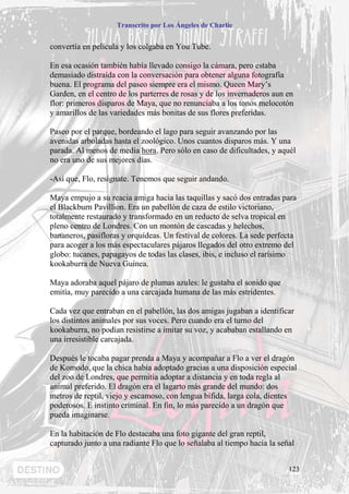 Transcrito por Los Ángeles de Charlie


convertía en película y los colgaba en You Tube.

En esa ocasión también había llevado consigo la cámara, pero estaba
demasiado distraída con la conversación para obtener alguna fotografía
buena. El programa del paseo siempre era el mismo. Queen Mary’s
Garden, en el centro de los parterres de rosas y de los invernaderos aun en
flor: primeros disparos de Maya, que no renunciaba a los tonos melocotón
y amarillos de las variedades más bonitas de sus flores preferidas.

Paseo por el parque, bordeando el lago para seguir avanzando por las
avenidas arboladas hasta el zoológico. Unos cuantos disparos más. Y una
parada. Al menos de media hora. Pero sólo en caso de dificultades, y aquél
no era uno de sus mejores días.

-Así que, Flo, resígnate. Tenemos que seguir andando.

Maya empujo a su reacia amiga hacia las taquillas y sacó dos entradas para
el Blackburn Pavillion. Era un pabellón de caza de estilo victoriano,
totalmente restaurado y transformado en un reducto de selva tropical en
pleno centro de Londres. Con un montón de cascadas y helechos,
bananeros, pasifloras y orquídeas. Un festival de colores. La sede perfecta
para acoger a los más espectaculares pájaros llegados del otro extremo del
globo: tucanes, papagayos de todas las clases, ibis, e incluso el rarísimo
kookaburra de Nueva Guinea.

Maya adoraba aquel pájaro de plumas azules: le gustaba el sonido que
emitía, muy parecido a una carcajada humana de las más estridentes.

Cada vez que entraban en el pabellón, las dos amigas jugaban a identificar
los distintos animales por sus voces. Pero cuando era el turno del
kookaburra, no podían resistirse a imitar su voz, y acababan estallando en
una irresistible carcajada.

Después le tocaba pagar prenda a Maya y acompañar a Flo a ver el dragón
de Komodo, que la chica había adoptado gracias a una disposición especial
del zoo de Londres, que permitía adoptar a distancia y en toda regla al
animal preferido. El dragón era el lagarto más grande del mundo: dos
metros de reptil, viejo y escamoso, con lengua bífida, larga cola, dientes
poderosos. E instinto criminal. En fin, lo más parecido a un dragón que
pueda imaginarse.

En la habitación de Flo destacaba una foto gigante del gran reptil,
capturado junto a una radiante Flo que lo señalaba al tiempo hacía la señal


                                                                         123
 