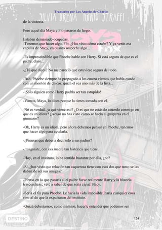 Transcrito por Los Ángeles de Charlie


de la victoria.

Pero aquel día Maya y Flo pasaron de largo.

Estaban demasiado ocupadas.
-Tenemos que hacer algo, Flo. ¿Has visto cómo estaba? Y ya verás esa
capulla de Stacy, en cuanto sospeche algo...

-Es imprescindible que Phoebe hable con Harry. Si está segura de que es el
padre, claro...

-¿Tú qué dices? No me pareció que estuviese segura del todo.

-Bah, Phoebe siempre ha propagado a los cuatro vientos que había estado
con un montón de chicos, quizá el sea uno más de la lista...

-¡Sólo alguien como Harry podría ser tan estúpido!

-Vamos, Maya, lo dices porque la tienes tomada con él.

-No es verdad, ¿a qué viene eso? ¿O es que no estás de acuerdo conmigo en
que es un idiota? ¿Acaso no has visto cómo se hacía el guaperas en el
gimnasio?

-Ok, Harry es un idiota, pero ahora debemos pensar en Phoebe, tenemos
que hacer algo para ayudarla.

-¿Piensas que debería decírselo a sus padres?

-Imagínate, con esa madre tan histérica que tiene.

-Hoy, en el instituto, lo he sentido bastante por ella, ¿no?

-Sí, ¿has visto que relación tan asquerosa tiene con esas dos que tanto se las
daban de ser sus amigas?

-Piensa en lo que pasaría si el padre fuese realmente Harry y la historia
trascendiese; vete a saber de qué sería capaz Stacy.

-Sería el fin para Phoebe. Le haría la vida imposible, haría cualquier cosa
con tal de que la expulsasen del instituto.

-Quizá deberíamos, como mínimo, hacerle entender que podemos ser


                                                                            124
 