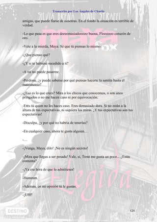 Transcrito por Los Ángeles de Charlie


amigas, que puede fiarse de nosotras. En el fondo la situación es terrible de
verdad.

-Lo que pasa es que eres deeeemasiadooooo buena, Floooooo corazón de
oro.

-Vete a la mierda, Maya. Sé que tú piensas lo mismo.

-¿Que pienso qué?

-¿Y si te hubiese sucedido a ti?

-A mi no puede pasarme.

-Perdona, ¿y puede saberse por qué piensas hacerte la santita hasta el
matrimonio?

-¿Eso es lo que crees? Mira a los chicos que conocemos, o son unos
pringados o no me hacen caso ni por equivocación.

-Eres tú quien no les haces caso. Eres demasiado dura. Si no están a la
altura de tus expectativas, ni siquiera los miras. ¡Y tus expectativas son tus
expectativas!

-Disculpa, ¿y por qué no habría de tenerlas?

-En cualquier caso, ahora te gusta alguien…

-…

-¡Venga, Maya, dilo! ¡No es ningún secreto!

-¡Mira que llegas a ser pesada! Vale, sí, Trent me gusta un poco... ¿Estás
contenta?

-¡Ya era hora de que lo admitieses!

-Hummm.

-Además, en mi opinión tú le gustas.

-¡Ufff!



                                                                           125
 