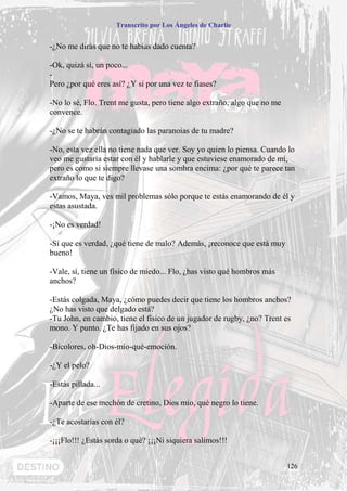 Transcrito por Los Ángeles de Charlie


-¿No me dirás que no te habías dado cuenta?

-Ok, quizá sí, un poco...
-
Pero ¿por qué eres así? ¿Y si por una vez te fiases?

-No lo sé, Flo. Trent me gusta, pero tiene algo extraño, algo que no me
convence.

-¿No se te habrán contagiado las paranoias de tu madre?

-No, esta vez ella no tiene nada que ver. Soy yo quien lo piensa. Cuando lo
veo me gustaría estar con él y hablarle y que estuviese enamorado de mí,
pero es como si siempre llevase una sombra encima: ¿por qué te parece tan
extraño lo que te digo?

-Vamos, Maya, ves mil problemas sólo porque te estás enamorando de él y
estas asustada.

-¡No es verdad!

-Sí que es verdad, ¿qué tiene de malo? Además, ¡reconoce que está muy
bueno!

-Vale, sí, tiene un físico de miedo... Flo, ¿has visto qué hombros más
anchos?

-Estás colgada, Maya, ¿cómo puedes decir que tiene los hombros anchos?
¿No has visto que delgado está?
-Tu John, en cambio, tiene el físico de un jugador de rugby, ¿no? Trent es
mono. Y punto. ¿Te has fijado en sus ojos?

-Bicolores, oh-Dios-mío-qué-emoción.

-¿Y el pelo?

-Estás pillada...

-Aparte de ese mechón de cretino, Dios mío, qué negro lo tiene.

-¿Te acostarías con él?

-¡¡¡Flo!!! ¿Estás sorda o qué? ¡¡¡Ni siquiera salimos!!!


                                                                          126
 