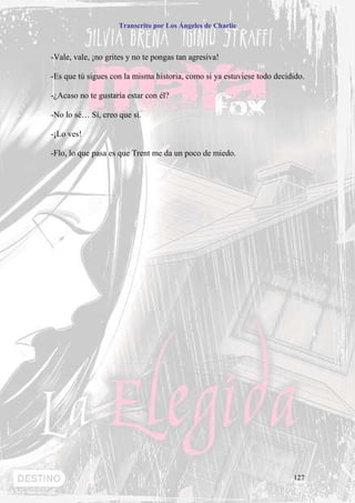 Transcrito por Los Ángeles de Charlie



-Vale, vale, ¡no grites y no te pongas tan agresiva!

-Es que tú sigues con la misma historia, como si ya estuviese todo decidido.

-¿Acaso no te gustaría estar con él?

-No lo sé… Sí, creo que sí.

-¡Lo ves!

-Flo, lo que pasa es que Trent me da un poco de miedo.




                                                                        127
 