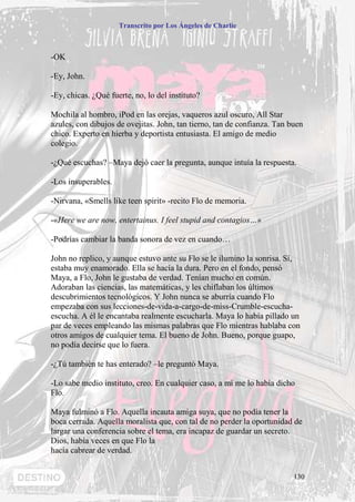 Transcrito por Los Ángeles de Charlie



-OK

-Ey, John.

-Ey, chicas. ¿Qué fuerte, no, lo del instituto?

Mochila al hombro, iPod en las orejas, vaqueros azul oscuro, All Star
azules, con dibujos de ovejitas. John, tan tierno, tan de confianza. Tan buen
chico. Experto en hierba y deportista entusiasta. El amigo de medio
colegio.

-¿Qué escuchas? –Maya dejó caer la pregunta, aunque intuía la respuesta.

-Los insuperables.

-Nirvana, «Smells like teen spirit» -recito Flo de memoria.

-«Here we are now, entertainus. I feel stupid and contagios…»

-Podrías cambiar la banda sonora de vez en cuando…

John no replico, y aunque estuvo ante su Flo se le ilumino la sonrisa. Sí,
estaba muy enamorado. Ella se hacía la dura. Pero en el fondo, pensó
Maya, a Flo, John le gustaba de verdad. Tenían mucho en común.
Adoraban las ciencias, las matemáticas, y les chiflaban los últimos
descubrimientos tecnológicos. Y John nunca se aburría cuando Flo
empezaba con sus lecciones-de-vida-a-cargo-de-miss-Crumble-escucha-
escucha. A él le encantaba realmente escucharla. Maya lo había pillado un
par de veces empleando las mismas palabras que Flo mientras hablaba con
otros amigos de cualquier tema. El bueno de John. Bueno, porque guapo,
no podía decirse que lo fuera.

-¿Tú también te has enterado? –le preguntó Maya.

-Lo sabe medio instituto, creo. En cualquier caso, a mí me lo había dicho
Flo.

Maya fulminó a Flo. Aquella incauta amiga suya, que no podía tener la
boca cerrada. Aquella moralista que, con tal de no perder la oportunidad de
largar una conferencia sobre el tema, era incapaz de guardar un secreto.
Dios, había veces en que Flo la
hacía cabrear de verdad.


                                                                          130
 