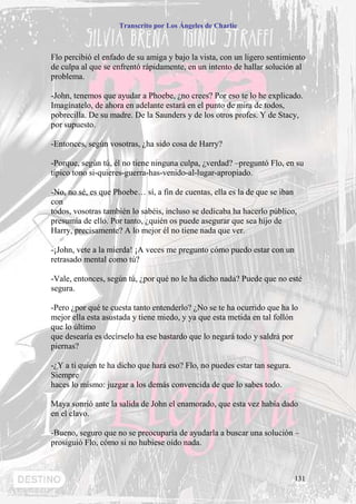 Transcrito por Los Ángeles de Charlie



Flo percibió el enfado de su amiga y bajo la vista, con un ligero sentimiento
de culpa al que se enfrentó rápidamente, en un intento de hallar solución al
problema.

-John, tenemos que ayudar a Phoebe, ¿no crees? Por eso te lo he explicado.
Imagínatelo, de ahora en adelante estará en el punto de mira de todos,
pobrecilla. De su madre. De la Saunders y de los otros profes. Y de Stacy,
por supuesto.

-Entonces, según vosotras, ¿ha sido cosa de Harry?

-Porque, según tú, él no tiene ninguna culpa, ¿verdad? –preguntó Flo, en su
típico tono si-quieres-guerra-has-venido-al-lugar-apropiado.

-No, no sé, es que Phoebe… sí, a fin de cuentas, ella es la de que se iban
con
todos, vosotras también lo sabéis, incluso se dedicaba ha hacerlo público,
presumía de ello. Por tanto, ¿quién os puede asegurar que sea hijo de
Harry, precisamente? A lo mejor él no tiene nada que ver.

-¡John, vete a la mierda! ¡A veces me pregunto cómo puedo estar con un
retrasado mental como tú?

-Vale, entonces, según tú, ¿por qué no le ha dicho nada? Puede que no esté
segura.

-Pero ¿por qué te cuesta tanto entenderlo? ¿No se te ha ocurrido que ha lo
mejor ella esta asustada y tiene miedo, y ya que esta metida en tal follón
que lo último
que desearía es decírselo ha ese bastardo que lo negará todo y saldrá por
piernas?

-¿Y a ti quien te ha dicho que hará eso? Flo, no puedes estar tan segura.
Siempre
haces lo mismo: juzgar a los demás convencida de que lo sabes todo.

Maya sonrió ante la salida de John el enamorado, que esta vez había dado
en el clavo.

-Bueno, seguro que no se preocuparía de ayudarla a buscar una solución –
prosiguió Flo, cómo si no hubiese oído nada.



                                                                            131
 