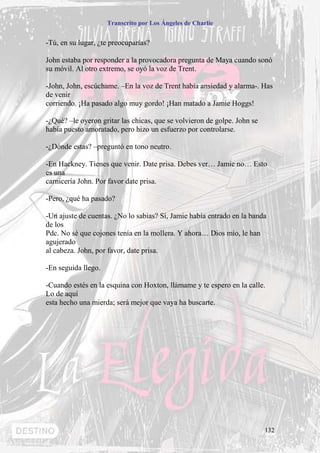 Transcrito por Los Ángeles de Charlie


-Tú, en su lugar, ¿te preocuparías?

John estaba por responder a la provocadora pregunta de Maya cuando sonó
su móvil. Al otro extremo, se oyó la voz de Trent.

-John, John, escúchame. –En la voz de Trent había ansiedad y alarma-. Has
de venir
corriendo. ¡Ha pasado algo muy gordo! ¡Han matado a Jamie Hoggs!

-¿Qué? –le oyeron gritar las chicas, que se volvieron de golpe. John se
había puesto amoratado, pero hizo un esfuerzo por controlarse.

-¿Dónde estas? –preguntó en tono neutro.

-En Hackney. Tienes que venir. Date prisa. Debes ver… Jamie no… Esto
es una
carnicería John. Por favor date prisa.

-Pero, ¿qué ha pasado?

-Un ajuste de cuentas. ¿No lo sabias? Sí, Jamie había entrado en la banda
de los
Pdc. No sé que cojones tenía en la mollera. Y ahora… Dios mío, le han
agujerado
al cabeza. John, por favor, date prisa.

-En seguida llego.

-Cuando estés en la esquina con Hoxton, llámame y te espero en la calle.
Lo de aquí
esta hecho una mierda; será mejor que vaya ha buscarte.




                                                                          132
 