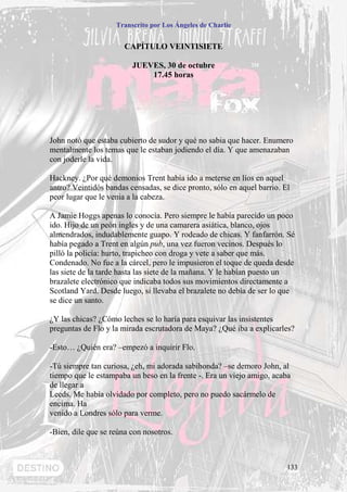 Transcrito por Los Ángeles de Charlie


                       CAPÍTULO VEINTISIETE

                         JUEVES, 30 de octubre
                             17.45 horas




John notó que estaba cubierto de sudor y qué no sabia que hacer. Enumero
mentalmente los temas que le estaban jodiendo el día. Y que amenazaban
con joderle la vida.

Hackney. ¿Por qué demonios Trent había ido a meterse en líos en aquel
antro? Veintidós bandas censadas, se dice pronto, sólo en aquel barrio. El
peor lugar que le venia a la cabeza.

A Jamie Hoggs apenas lo conocía. Pero siempre le había parecido un poco
ido. Hijo de un peón ingles y de una camarera asiática, blanco, ojos
almendrados, indudablemente guapo. Y rodeado de chicas. Y fanfarrón. Sé
había pegado a Trent en algún pub, una vez fueron vecinos. Después lo
pilló la policía: hurto, trapicheo con droga y vete a saber que más.
Condenado. No fue a la cárcel, pero le impusieron el toque de queda desde
las siete de la tarde hasta las siete de la mañana. Y le habían puesto un
brazalete electrónico que indicaba todos sus movimientos directamente a
Scotland Yard. Desde luego, si llevaba el brazalete no debía de ser lo que
se dice un santo.

¿Y las chicas? ¿Cómo leches se lo haría para esquivar las insistentes
preguntas de Flo y la mirada escrutadora de Maya? ¿Qué iba a explicarles?

-Esto… ¿Quién era? –empezó a inquirir Flo.

-Tú siempre tan curiosa, ¿eh, mi adorada sabihonda? –se demoro John, al
tiempo que le estampaba un beso en la frente -. Era un viejo amigo, acaba
de llegar a
Leeds. Me había olvidado por completo, pero no puedo sacármelo de
encima. Ha
venido a Londres sólo para verme.

-Bien, dile que se reúna con nosotros.



                                                                         133
 