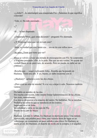 Transcrito por Los Ángeles de Charlie


-¡¡¡John!!! –le interrumpió una exasperada Flo-. ¡Sabemos lo que significa
conocido!

-Vale, sí. Ha sido asesinado…

-¿?

-Sí… le han disparado.

-¿Disparado?Pero ¿qué estas diciendo? –preguntó Flo alarmada.

-¿Y Trent que tiene que ver en todo esto?

-Bien, es verdad que este Jamie era… era un tío con rollos raros.

-Sí, pero ¿Trent que tiene que ver?

Maya se volvió y cruzo una mirada de preocupación con Flo. Se sorprendió
a sí misma pensando: «No, te lo pido. Has que no sea verdad. No puede ser
verdad. Trent es un poco raro, de acuerdo. Pero no puede, no debe ser un
criminal.»

-Resulta que… -seguí explicando John-. Resulta que ha pasado en
Hackney. Trent esta allí. Y yo, bueno, yo debo reunirme con él.

-¿Hackney? –gritaron a coro las dos chicas.

-¡Pero si es un sitio de mierda! N o te voy a dejar ir solo. Nosotros también
vamos.

Flo hablo en nombre de las dos.
Sin mucha convicción, John intentó frenar ladeterminación de las chicas.
Sin éxito, naturalmente.
Los tres se dirigieron a la estación del metro. No hablaban. No se miraban.
Preferían no saber lo que se translucía en los rostros.
Inquietud en el de John.
Incredulidad y rabia en los ojos de Flo.
Miedo en la cara de Maya.

Hackney. Los tres lo sabían. En Hackney se moría por poco. Una mirada
equivocada, una palabra poco clara, una victoria fuera de lugar en un
videojuego, un comentario un poco subido a una chica. En Hackney se
moría joven. En Hackney, el deporte de moda era la compra, o el alquiler,


                                                                          135
 
