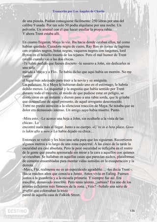 Transcrito por Los Ángeles de Charlie


de una pistola. Podían conseguirse fácilmente: 250 libras por una del
calibre 9 usada. Por tan solo 50 podía alquilarse por una noche. Un
polvorín. Un arsenal con el que hacer estallar la propia rabia.
Y ahora Trent estaba allí.

En cuanto llegaron, Maya lo vio. Iba hacia donde estaban ellos, tal como
habían quedado. Cazadora negra de cuero, Ray Ban en forma de lagrima
con cristales negros, botas negras, vaqueros negros con rasgones, lord
Byron en el bolsillo trasero de los tejanos. Pero el mal humor de Trent
estalló cuando vio a las dos chicas.
-Te había pedido que fueses discreto –le susurro a John, sin dedicarles ni
una sola
mirada a Maya y a Flo-. Te había dicho que aquí había un morrón. No me
parece
el lugar más adecuado para traer a la novia y su amiguita.
Un puñetazo. Si a Maya le hubieran dado uno en el estómago, le habría
dolido menos. La inquietud y la angustia que había sentido por Trent
durante todo el trayecto, el miedo de que pudiese estar en peligro, se
disolvieron en un instante y dieron paso a una rabia sorda, que le gritaba
que desconfiase de aquel presunto, de aquel arrogante desconocido.
Trent no presto atención a la silenciosa reacción de Maya. Se notaba que su
dolor era demasiado intenso. Un amigo suyo había muerto. Punto.

-Mira esto. –Le acerco una hoja a John, sin ocultarlo a la vista de las
chicas-. Lo
encontré nada más al llegar. Junto a su cuerpo. «U’re in a beta place. Goos
is lukin afta u now.» Lo había dejado su chica…

Entonces se volvió y les hizo una seña para que los siguieran. Recorrieron
algunos metros a lo largo de una zona espectral. A las cinco de la tarde la
oscuridad era casi absoluta. Pero la peor oscuridad se reflejaba en el rostro
de la gente que pasaba apresurada sin mirar a la cara a aquellos con quienes
se cruzaban. Se hallaban en aquellas casas que parecían nichos, plataformas
de cemento ensambladas para montar vidas sumidas en la exasperación y la
derrota.
-Maya, Flo, realmente no es un espectáculo agradable… -les decía Trent -.
Hacía muchos años que conocía a Jamie. Antes vivía en Ealing. Fuimos
juntos a la guardería y a la escuela primaria. Y siempre fue así. Era
irascible, demasiado irascible. Pero tenía talento, ¿sabíais? Era uno de los
artistas callejeros más famosos de la zona. ¿Veis? –Señalo una serie de
graffiti que coloreaban la triste
pared de aquella casa de Falkirk Street.



                                                                         136
 