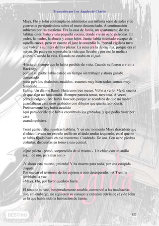 Transcrito por Los Ángeles de Charlie


Maya, Flo y John contemplaron admirados una infinita serie de soles y de
guerreros persiguiéndose sobre el muro desconchado. A continuación
subieron por las escaleras. Era la casa de Jamie, un apartamento de dos
habitaciones, baño y una pequeña cocina, donde vivían ocho personas. El
padre, la madre, la abuela y cinco hijos. Jamie había intentado escapar de
aquella cueva, pero en cuanto el juez le concedió la libertad vigilada tuvo
que volver a su litera de tres plazas. La suya era la de encima, porque era el
mayor. Su padre no soportaba la vida que llevaba y por eso lo molía a
golpes. Cuando lo veía. Cuando no estaba en el pub.

-Hacia un tiempo que lo había perdido de vista. Cuando se fueron a vivir a
Hackney,
porque su padre había estado un tiempo sin trabajar y ahora ganaba
demasiado
poco para los chalecitos-modelos- estamos muy-bien-todos-somos-muy-
felices de
Ealing. Un día me llamó. Hará unos tres meses. Volví a verlo. Me di cuenta
de que algo no funcionaba. Siempre parecía tenso, nervioso. A veces
perecía colgado. Me habia buscado porque se acordaba de que mi madre
guardaba en casa unos grabados con dibujos que quería reproducir.
Precisamente hoy había acudido
aquí para decirle que había encontrado los grabados, y que podía pasar por
casa
cuando quisiera.

Trent gesticulaba mientras hablaba. Y en ese momento Maya descubrió que
el chico llevaba un extraño anillo en el dedo anular izquierdo, en el que no
se había fijado hasta en ese momento. Cuadrado. De oro. Con ocho piedras
distintas, dispuestas en torno a una central.

«Qué paleto –pensó, sorprendida de sí misma -. Un chico con un anillo
así… de oro, para más inri.»

-Y ahora esta muerto, ¡mierda! Y ha muerto para nada, por una estúpida
disputa.
Por marcar el territorio de los cojones a otro desesperado. –A Trent le
temblaba la voz.
»Maya, Flo, por favor quedaos fuera.

El tono de su voz, inesperadamente amable, conmovió a las muchachas
que, sin embargo, no siguieron su consejo y entraron detrás de él y de John
en la que había sido la habitación de Jamie.



                                                                           137
 