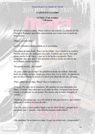 Transcrito por Los Ángeles de Charlie


                          CAPÍTULO CUATRO

                          LUNES, 27 de octubre
                              7.50 horas



El móvil comenzó a sonar. Maya embozó una sonrisa. La canción de My
Chemical Romence que había seleccionada ayer como tono la ponía de
buen humor.

-Maya, ¿va todo bien?

Era Flo. Siempre intuida cuándo se la necesitaba.

-No, estoy de mala leche. Stacy me ha jodido. Ayer mando a su esclava,
Phoebe, para que me entregase una carta. Tendrías que leerla. Dice que
siente mucho lo de Harry, y que no lo ha hecho a propósito. Pero,
imagínate, dice que para evitar ponerme celosa y sienta envidia no me
invitará a su fantástica fiesta.

-No puedo creerlo, ¿de verdad?

-Sí, pero ¿sabes que te digo? Su jodidísima fiesta me resbala. Será una
fiesta de plastas, así que, mejor que mejor, hoy voy a verla y le agradezco
que me haya librado de asistir a la fiesta más aburrida del año, ya veras…

-Pues ¿sabes que te digo, Maya? Que yo tampoco iré.

-Gracias, Flo, pero no es necesario. Me quedare en casa chateando con
Matt y Cristina. Hace días que no sé nada de ellos. Así pasaré una buena
velada y no pensaré en esa guarra. Por suerte, aún no había escogido el
vestido…

-Hummm, me parece que vas a divertirte tú más que nosotros, que estamos
obligados a asistir a la fiesta del año…

-Flo, Flo, pero ¿cómo puedes llegar a ser tan lista? Señor, ¿porqué no te
escucharé más a menudo, miss botella-siempre-medio-llena?

-…

-Oh, perdona. Tú no tienes la culpa. Es que me siento mal, ¿comprendes?


                                                                              14
 