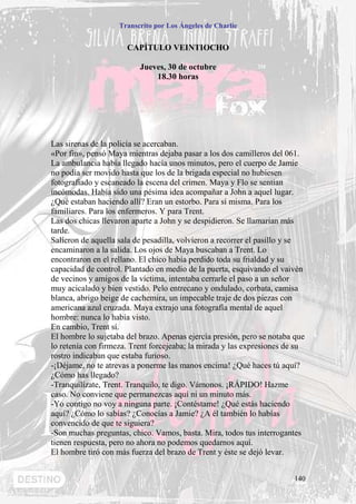 Transcrito por Los Ángeles de Charlie


                      CAPÍTULO VEINTIOCHO

                          Jueves, 30 de octubre
                              18.30 horas




Las sirenas de la policía se acercaban.
«Por fin», pensó Maya mientras dejaba pasar a los dos camilleros del 061.
La ambulancia había llegado hacía unos minutos, pero el cuerpo de Jamie
no podía ser movido hasta que los de la brigada especial no hubiesen
fotografiado y escaneado la escena del crimen. Maya y Flo se sentían
incómodas. Había sido una pésima idea acompañar a John a aquel lugar.
¿Qué estaban haciendo allí? Eran un estorbo. Para sí misma. Para los
familiares. Para los enfermeros. Y para Trent.
Las dos chicas llevaron aparte a John y se despidieron. Se llamarían más
tarde.
Salieron de aquella sala de pesadilla, volvieron a recorrer el pasillo y se
encaminaron a la salida. Los ojos de Maya buscaban a Trent. Lo
encontraron en el rellano. El chico había perdido toda su frialdad y su
capacidad de control. Plantado en medio de la puerta, esquivando el vaivén
de vecinos y amigos de la víctima, intentaba cerrarle el paso a un señor
muy acicalado y bien vestido. Pelo entrecano y ondulado, corbata, camisa
blanca, abrigo beige de cachemira, un impecable traje de dos piezas con
americana azul cruzada. Maya extrajo una fotografía mental de aquel
hombre: nunca lo había visto.
En cambio, Trent sí.
El hombre lo sujetaba del brazo. Apenas ejercía presión, pero se notaba que
lo retenía con firmeza. Trent forcejeaba; la mirada y las expresiones de su
rostro indicaban que estaba furioso.
-¡Déjame, no te atrevas a ponerme las manos encima! ¿Qué haces tú aquí?
¿Cómo has llegado?
-Tranquilízate, Trent. Tranquilo, te digo. Vámonos. ¡RÁPIDO! Hazme
caso. No conviene que permanezcas aquí ni un minuto más.
-Yo contigo no voy a ninguna parte. ¡Contéstame! ¿Qué estás haciendo
aquí? ¿Cómo lo sabías? ¿Conocías a Jamie? ¿A él también lo habías
convencido de que te siguiera?
-Son muchas preguntas, chico. Vamos, basta. Mira, todos tus interrogantes
tienen respuesta, pero no ahora no podemos quedarnos aquí.
El hombre tiró con más fuerza del brazo de Trent y éste se dejó levar.


                                                                        140
 