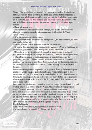 Transcrito por Los Ángeles de Charlie


Maya i Flo, que habían presenciado la escena semiocultas detrás de una
repisa, no salían de su asombro. El Trent que apenas había empezado a
conocer nunca hubiera transigido a una imposición. Lo habían observado
en el instituto, con los profesores y con los otros chicos. En cambio, esta
vez se había mostrado sumiso, incapaz de llevarle la contraria a aquel
furano.
-Maya, vámonos, ven.
-Las palabras de Flor despabilaron a Maya, que estaba comenzando a
elaborar pensamientos enfermizos acerca de la identidad de Trent.
-¿Has visto?
-Sí, sería un pariente. ¡Vete a saber!
-Pero ¿no me habíais dicho que no tenia padre? Que había muerto, se había
marchado, o algo así.
-Por eso mismo. Debía de ser un familiar, un conocido.
-Sí, que se dejó caer por aquí casualmente. Venga… ¿Y no te has fijado en
lo alterado que estaba Trent? Ni siquiera nos ha saludado…
-Me gustaría verte a ti. Acaban de matarle a un amigo de la infancia…
Flo intentaba tranquilizar a Maya. En el fondo, Trent era un amigo de John,
y ella sabía que nunca le había presentado a un psicópata, a un tío
peligroso. Aunque… Flo se sacudió malhumorada aquellas dudas de
encima, y de repente se acordó de John. Absorbida por las preocupaciones
de su amiga, se había ido sin avisarlo. Dejó a Maya y volvió atrás para
buscarlo.
Lo encontró ocupado en responder las preguntas de un policía cortés peor
enérgico. Quién era, por qué estaba allí, qué relación tenia con el chico
asesinado, etc., etc. Flo lo esperó, alzando la vista al cielo: la cara como un
tomate, las manos perladas de sudor, los ojos exorbitados. Se sorprendió a
si misma pensando: « ¡La hostia, John, lo van a joder! ¡Ese patoso de va a
meter en un lío!».
Poro solo duro un instante, pues de repente un colega llamó al policía por el
walkie-talkie: «Lo hemos cogido. Negro. Quince años. Con papeles en
regla. Presunto ajuste de cuentas por usurpación de territorio».
Sólo habían tardado unas horas en cazar al asesino. El homicida de Jamie,
un jovencísimo miembro de una banda, pasado de drogas, no había dudado
en llevar a cabo su personal prueba de iniciación, matar al chico, culpable
de haber pintado sus graffiti en la pared equivocada, fuera de su zona. El
otro, un niño de catorce años, había logrado escapar.
Fin de la historia.
John se volvió hacia Flo, recuperando su habitual color.
-Lo han pillado, ¿lo has oído? ¿Dónde está Trent?




                                                                           141
 