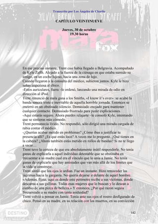 Transcrito por Los Ángeles de Charlie


                      CAPÍTULO VEINTINUEVE

                          Jueves, 30 de octubre
                              19.30 horas




En ese preciso instante, Trent casi había llegado a Belgravia. Acompañado
de Kyle Zafth. Alejado a la fuerza de la ciénaga en que estaba sumido su
amigo, en un coche lujoso, hacia una zona de lujo.
Cuando llegaron a la consulta del médico, subieron juntos. Kyle le hizo
señas imperiosa al chico.
-Estos auriculares, fuera –le ordenó, lanzando una mirada de odio en
dirección al iPod.
Trent renunció de mala gana a los Smiths, «I know it’s over»: se acabó la
banda sonora triste e inevitable de aquella horrible jornada. Entonces se
encerró en un obstinado silencio. Demasiado enojado para mantener
cualquier contacto. Demasiado frustrado para pedir explicaciones.
-Aquí estarás seguro. Ahora puedes relajarte –le consoló Kyle, intentando
que se sintieras más cómodo.
Trent permanecía lívido. No respondió, sólo dirigió una mirada cargada de
rabia contar el médico.
-¿Querías acabar metido en problemas? ¿Cómo ibas a justificar tu
presencia allí? ¿Es que estás loco? A veces me lo pregunto. ¿Qué tienes en
la cabeza? ¿Ahora también estás metido en rollos de bandas? Si no te llego
a sacar…
Trent tuvo la certeza de que era absolutamente inútil responderle. No tenía
ganas de explicarla a aquel individuo detestable que se obstinaba en
frecuentar a su madre cual era el vínculo que lo unía a Jamie. No tenía
ganas de explicarle que hay amistades que van más allá de loa límites que
la vida te construye.
Trent sintió que los ojos le ardían. Fue un instante. Hizo retroceder las
lágrimas hacia la garganta. No quería dejarse ir delante de aquel hombre.
«Además, fíjate, aquí es donde este petimetre recibe a sus víctimas, donde
descarna a sus gallinas. Todas esas mujeres que lo buscan y lo desean a
cambio de una pizca de belleza.» Y entonces, ¿Por qué razón seguía
frecuentado a su madre con tanta asiduidad?
Trent volvió a pensar en Jamie. Tenía ante sus ojos el rostro desfigurado de
chico. Pensó en su madre, en su relación con los muertos, en su convicción


                                                                         142
 