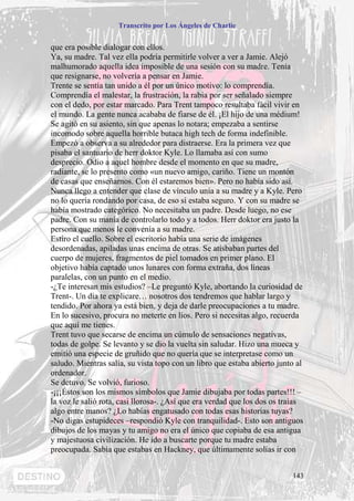 Transcrito por Los Ángeles de Charlie


que era posible dialogar con ellos.
Ya, su madre. Tal vez ella podría permitirle volver a ver a Jamie. Alejó
malhumorado aquella idea imposible de una sesión con su madre. Tenía
que resignarse, no volvería a pensar en Jamie.
Trente se sentía tan unido a él por un único motivo: lo comprendía.
Comprendía el malestar, la frustración, la rabia por ser señalado siempre
con el dedo, por estar marcado. Para Trent tampoco resultaba fácil vivir en
el mundo. La gente nunca acababa de fiarse de él. ¡El hijo de una médium!
Se agitó en su asiento, sin que apenas lo notara; empezaba a sentirse
incomodo sobre aquella horrible butaca high tech de forma indefinible.
Empezó a observa a su alrededor para distraerse. Era la primera vez que
pisaba el santuario de herr doktor Kyle. Lo llamaba así con sumo
desprecio. Odio a aquel hombre desde el momento en que su madre,
radiante, se lo presento como «un nuevo amigo, cariño. Tiene un montón
de casas que enseñarnos. Con él estaremos bien». Pero no había sido así.
Nunca llego a entender que clase de vínculo unía a su madre y a Kyle. Pero
no lo quería rondando por casa, de eso sí estaba seguro. Y con su madre se
había mostrado categórico. No necesitaba un padre. Desde luego, no ese
padre. Con su manía de controlarlo todo y a todos. Herr doktor era justo la
persona que menos le convenía a su madre.
Estiro el cuello. Sobre el escritorio había una serie de imágenes
desordenadas, apiladas unas encima de otras. Se atisbaban partes del
cuerpo de mujeres, fragmentos de piel tomados en primer plano. El
objetivo había captado unos lunares con forma extraña, dos líneas
paralelas, con un punto en el medio.
-¿Te interesan mis estudios? –Le preguntó Kyle, abortando la curiosidad de
Trent-. Un día te explicare… nosotros dos tendremos que hablar largo y
tendido. Por ahora ya está bien, y deja de darle preocupaciones a tu madre.
En lo sucesivo, procura no meterte en líos. Pero si necesitas algo, recuerda
que aquí me tienes.
Trent tuvo que secarse de encima un cúmulo de sensaciones negativas,
todas de golpe. Se levanto y se dio la vuelta sin saludar. Hizo una mueca y
emitió una especie de gruñido que no quería que se interpretase como un
saludo. Mientras salía, su vista topo con un libro que estaba abierto junto al
ordenador.
Se detuvo. Se volvió, furioso.
-¡¡¡Éstos son los mismos símbolos que Jamie dibujaba por todas partes!!! –
la voz le salió rota, casi llorosa-. ¿Así que era verdad que los dos os traías
algo entre manos? ¿Lo habías engatusado con todas esas historias tuyas?
-No digas estupideces –respondió Kyle con tranquilidad-. Esto son antiguos
dibujos de los mayas y tu amigo no era el único que copiaba de esa antigua
y majestuosa civilización. He ido a buscarte porque tu madre estaba
preocupada. Sabía que estabas en Hackney, que últimamente solías ir con


                                                                          143
 