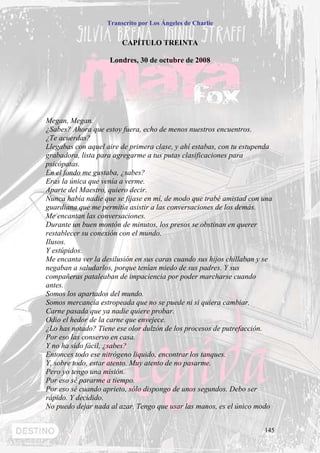 Transcrito por Los Ángeles de Charlie


                        CAPÍTULO TREINTA

                    Londres, 30 de octubre de 2008




Megan, Megan.
¿Sabes? Ahora que estoy fuera, echo de menos nuestros encuentros.
¿Te acuerdas?
Llegabas con aquel aire de primera clase, y ahí estabas, con tu estupenda
grabadora, lista para agregarme a tus putas clasificaciones para
psicópatas.
En el fondo me gustaba, ¿sabes?
Eras la única que venía a verme.
Aparte del Maestro, quiero decir.
Nunca había nadie que se fijase en mí, de modo que trabé amistad con una
guardiana que me permitía asistir a las conversaciones de los demás.
Me encantan las conversaciones.
Durante un buen montón de minutos, los presos se obstinan en querer
restablecer su conexión con el mundo.
Ilusos.
Y estúpidos.
Me encanta ver la desilusión en sus caras cuando sus hijos chillaban y se
negaban a saludarlos, porque tenían miedo de sus padres. Y sus
compañeras pataleaban de impaciencia por poder marcharse cuando
antes.
Somos los apartados del mundo.
Somos mercancía estropeada que no se puede ni si quiera cambiar.
Carne pasada que ya nadie quiere probar.
Odio el hedor de la carne que envejece.
¿Lo has notado? Tiene ese olor dulzón de los procesos de putrefacción.
Por eso las conservo en casa.
Y no ha sido fácil, ¿sabes?
Entonces todo ese nitrógeno liquido, encontrar los tanques.
Y, sobre todo, estar atento. Muy atento de no pasarme.
Pero yo tengo una misión.
Por eso sé pararme a tiempo.
Por eso sé cuando aprieto, sólo dispongo de unos segundos. Debo ser
rápido. Y decidido.
No puedo dejar nada al azar. Tengo que usar las manos, es el único modo


                                                                      145
 