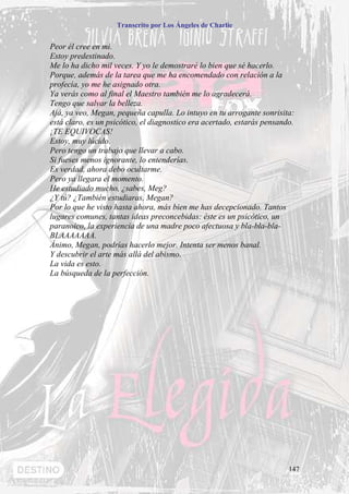 Transcrito por Los Ángeles de Charlie


Peor él cree en mí.
Estoy predestinado.
Me lo ha dicho mil veces. Y yo le demostraré lo bien que sé hacerlo.
Porque, además de la tarea que me ha encomendado con relación a la
profecía, yo me he asignado otra.
Ya verás como al final el Maestro también me lo agradecerá.
Tengo que salvar la belleza.
Ajá, ya veo, Megan, pequeña capulla. Lo intuyo en tu arrogante sonrisita:
está claro, es un psicótico, el diagnostico era acertado, estarás pensando.
¡TE EQUIVOCAS!
Estoy, muy lúcido.
Pero tengo un trabajo que llevar a cabo.
Si fueses menos ignorante, lo entenderías.
Es verdad, ahora debo ocultarme.
Pero ya llegara el momento.
He estudiado mucho, ¿sabes, Meg?
¿Y tú? ¿También estudiaras, Megan?
Por lo que he visto hasta ahora, más bien me has decepcionado. Tantos
lugares comunes, tantas ideas preconcebidas: éste es un psicótico, un
paranoico, la experiencia de una madre poco afectuosa y bla-bla-bla-
BLAAAAAAA.
Ánimo, Megan, podrías hacerlo mejor. Intenta ser menos banal.
Y descubrir el arte más allá del abismo.
La vida es esto.
La búsqueda de la perfección.




                                                                         147
 