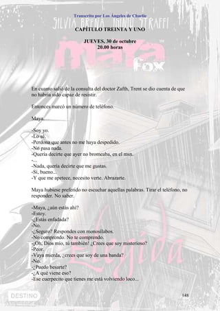Transcrito por Los Ángeles de Charlie


                     CAPÍTULO TREINTA Y UNO

                         JUEVES, 30 de octubre
                             20.00 horas




En cuanto salió de la consulta del doctor Zafth, Trent se dio cuenta de que
no habría sido capaz de resistir.

Entonces marcó un número de teléfono.

Maya.

-Soy yo.
-Lo sé.
-Perdona que antes no me haya despedido.
-No pasa nada.
-Quería decirte que ayer no bromeaba, en el msn.
-...
-Nada, quería decirte que me gustas.
-Sí, bueno...
-Y que me apetece, necesito verte. Abrazarte.

Maya hubiese preferido no escuchar aquellas palabras. Tirar el teléfono, no
responder. No saber.

-Maya, ¿aún estás ahí?
-Estoy.
-¿Estás enfadada?
-No.
-¿Seguro? Respondes con monosílabos.
-No comprendo. No te comprendo.
-¡Oh, Dios mío, tú también! ¿Crees que soy misterioso?
-Peor.
-Vaya mierda, ¿crees que soy de una banda?
-No.
-¿Puedo besarte?
-¿A qué viene eso?
-Ese cuerpecito que tienes me está volviendo loco...


                                                                         148
 