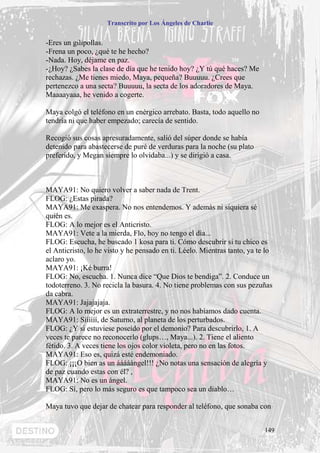 Transcrito por Los Ángeles de Charlie


-Eres un gilipollas.
-Frena un poco, ¿qué te he hecho?
-Nada. Hoy, déjame en paz.
-¿Hoy? ¿Sabes la clase de día que he tenido hoy? ¿Y tú qué haces? Me
rechazas. ¿Me tienes miedo, Maya, pequeña? Buuuuu. ¿Crees que
pertenezco a una secta? Buuuuu, la secta de los adoradores de Maya.
Maaaayaaa, he venido a cogerte.

Maya colgó el teléfono en un enérgico arrebato. Basta, todo aquello no
tendría ni que haber empezado; carecía de sentido.

Recogió sus cosas apresuradamente, salió del súper donde se había
detenido para abastecerse de puré de verduras para la noche (su plato
preferido, y Megan siempre lo olvidaba...) y se dirigió a casa.



MAYA91: No quiero volver a saber nada de Trent.
FLOG: ¿Estas pirada?
MAYA91: Me exaspera. No nos entendemos. Y además ni siquiera sé
quién es.
FLOG: A lo mejor es el Anticristo.
MAYA91: Vete a la mierda, Flo, hoy no tengo el día...
FLOG: Escucha, he buscado 1 kosa para ti. Cómo descubrir si tu chico es
el Anticristo, lo he visto y he pensado en ti. Léelo. Mientras tanto, ya te lo
aclaro yo.
MAYA91: ¡Ké burra!
FLOG: No, escucha. 1. Nunca dice “Que Dios te bendiga”. 2. Conduce un
todoterreno. 3. No recicla la basura. 4. No tiene problemas con sus pezuñas
da cabra.
MAYA91: Jajajajaja.
FLOG: A lo mejor es un extraterrestre, y no nos habíamos dado cuenta.
MAYA91: Síííííí, de Saturno, al planeta de los perturbados.
FLOG: ¿Y si estuviese poseído por el demonio? Para descubrirlo, 1. A
veces te parece no reconocerlo (glups…, Maya...). 2. Tiene el aliento
fétido. 3. A veces tiene los ojos color violeta, pero no en las fotos.
MAYA91: Eso es, quizá esté endemoniado.
FLOG: ¡¡¡O bien as un ááááángel!!! ¿No notas una sensación de alegría y
de paz cuando estas con él? ,
MAYA91: No es un ángel.
FLOG: Sí, pero lo más seguro es que tampoco sea un diablo…

Maya tuvo que dejar de chatear para responder al teléfono, que sonaba con


                                                                           149
 